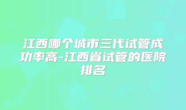 江西哪个城市三代试管成功率高-江西省试管的医院排名