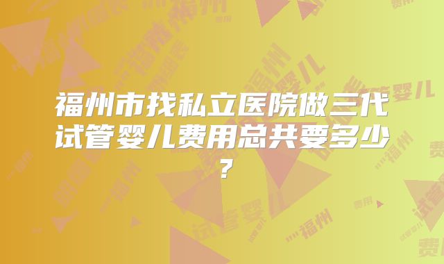 福州市找私立医院做三代试管婴儿费用总共要多少？