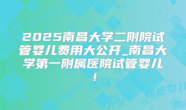 2025南昌大学二附院试管婴儿费用大公开_南昌大学第一附属医院试管婴儿！