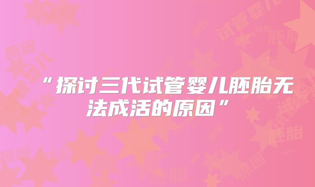 “探讨三代试管婴儿胚胎无法成活的原因”