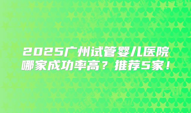 2025广州试管婴儿医院哪家成功率高?推荐5家!