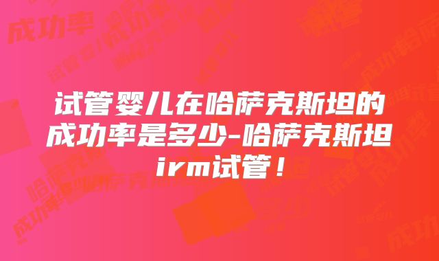 试管婴儿在哈萨克斯坦的成功率是多少-哈萨克斯坦irm试管！
