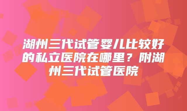 湖州三代试管婴儿比较好的私立医院在哪里?附湖州三代试管医院