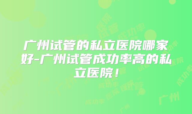 广州试管的私立医院哪家好-广州试管成功率高的私立医院!