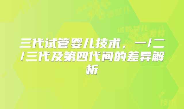 三代试管婴儿技术，一/二/三代及第四代间的差异解析