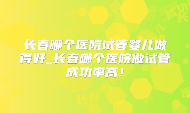 长春哪个医院试管婴儿做得好_长春哪个医院做试管成功率高！