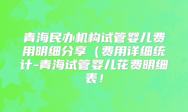 青海民办机构试管婴儿费用明细分享(费用详细统计-青海试管婴儿花费明细表!