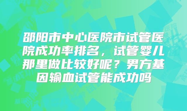 邵阳市中心医院市试管医院成功率排名，试管婴儿那里做比较好呢？男方基因输血试管能成功吗