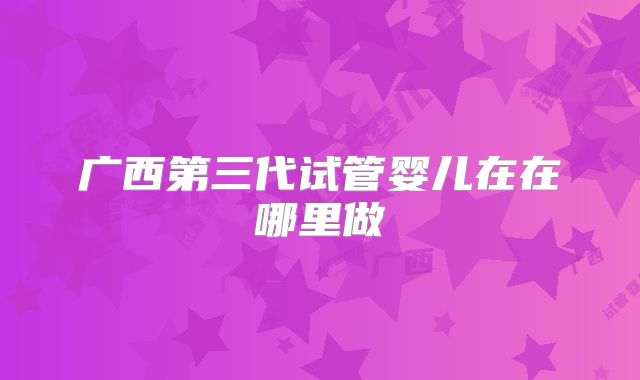 广西第三代试管婴儿在在哪里做