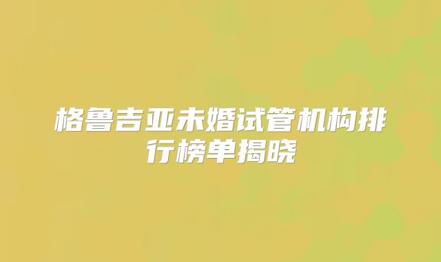 格鲁吉亚未婚试管机构排行榜单揭晓