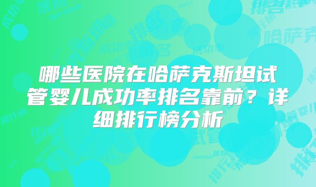 哪些医院在哈萨克斯坦试管婴儿成功率排名靠前?详细排行榜分析