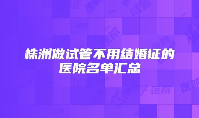 株洲做试管不用结婚证的医院名单汇总