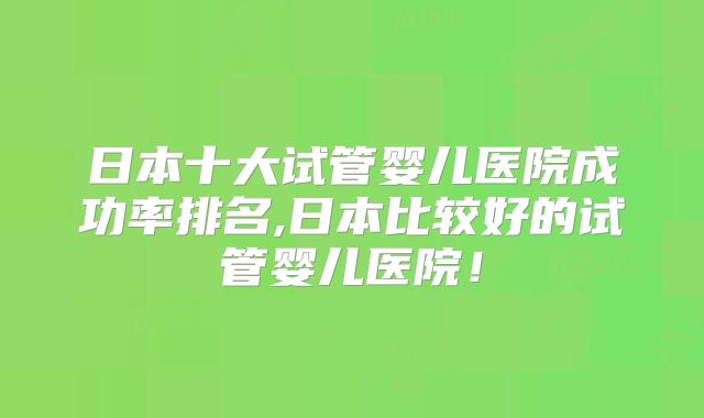 日本十大试管婴儿医院成功率排名,日本比较好的试管婴儿医院！