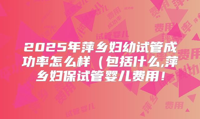 2025年萍乡妇幼试管成功率怎么样(包括什么,萍乡妇保试管婴儿费用!