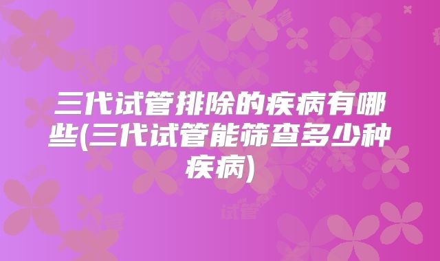 三代试管排除的疾病有哪些(三代试管能筛查多少种疾病)