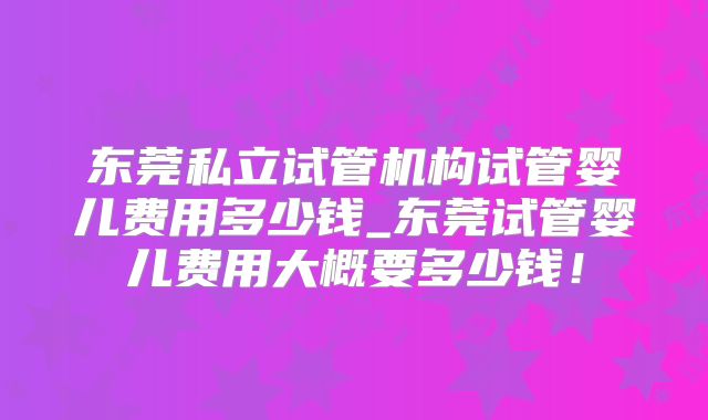 东莞私立试管机构试管婴儿费用多少钱_东莞试管婴儿费用大概要多少钱!