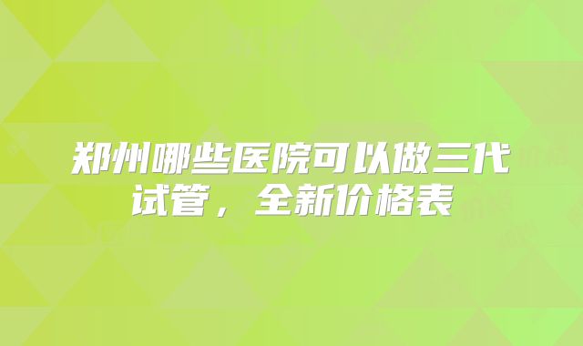 郑州哪些医院可以做三代试管，全新价格表