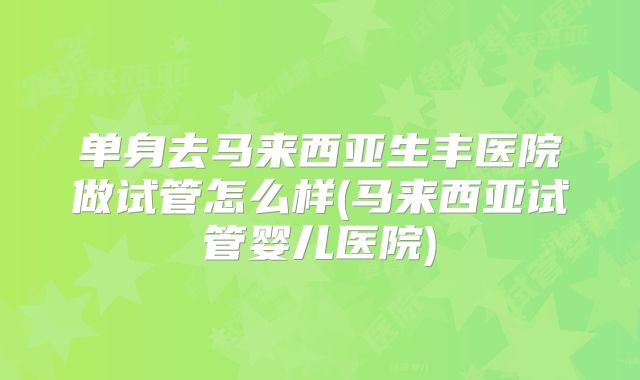 单身去马来西亚生丰医院做试管怎么样(马来西亚试管婴儿医院)