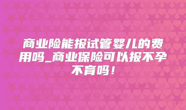 商业险能报试管婴儿的费用吗_商业保险可以报不孕不育吗!