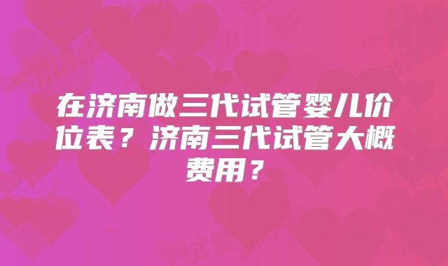 在济南做三代试管婴儿价位表？济南三代试管大概费用？