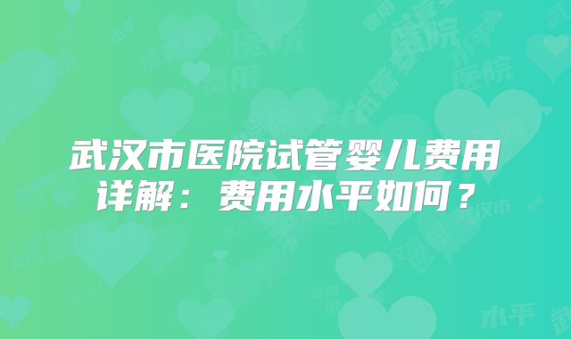 武汉市医院试管婴儿费用详解：费用水平如何？