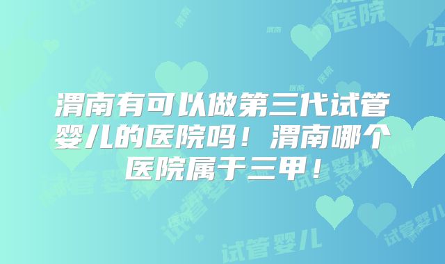 渭南有可以做第三代试管婴儿的医院吗！渭南哪个医院属于三甲！