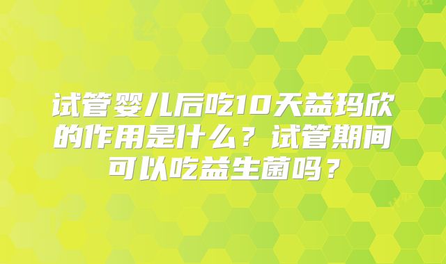 试管婴儿后吃10天益玛欣的作用是什么？试管期间可以吃益生菌吗？