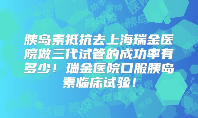 胰岛素抵抗去上海瑞金医院做三代试管的成功率有多少！瑞金医院口服胰岛素临床试验！