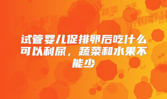 试管婴儿促排卵后吃什么可以利尿，蔬菜和水果不能少