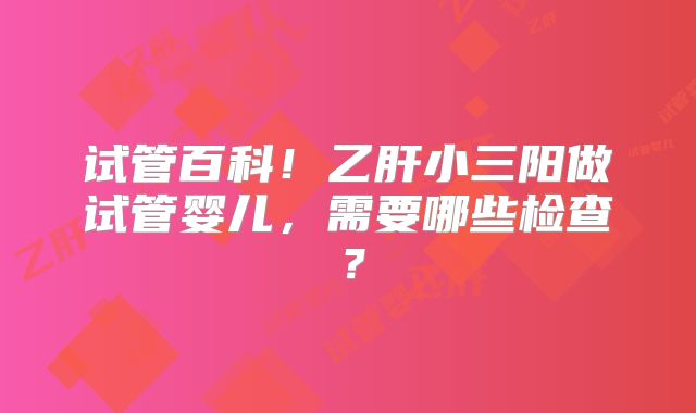 试管百科！乙肝小三阳做试管婴儿，需要哪些检查？