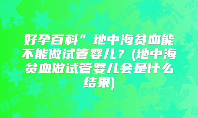 好孕百科”地中海贫血能不能做试管婴儿？(地中海贫血做试管婴儿会是什么结果)
