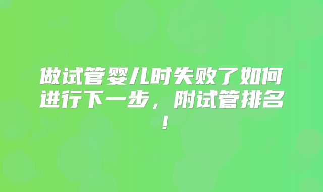 做试管婴儿时失败了如何进行下一步,附试管排名!