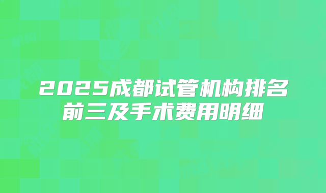 2025成都试管机构排名前三及手术费用明细
