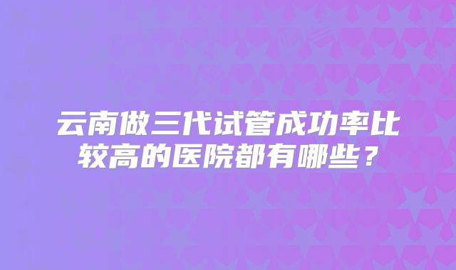 云南做三代试管成功率比较高的医院都有哪些?