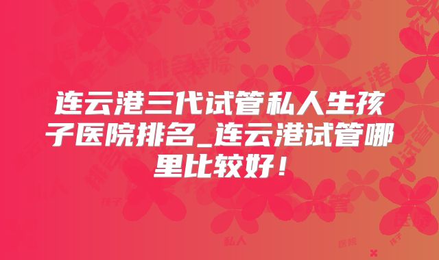 连云港三代试管私人生孩子医院排名_连云港试管哪里比较好！
