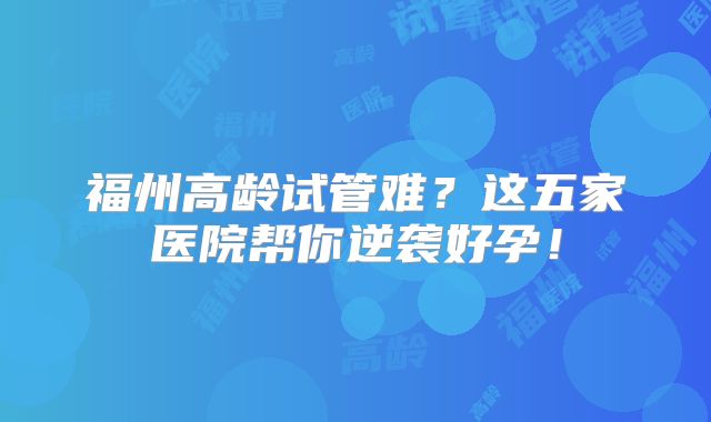 福州高龄试管难？这五家医院帮你逆袭好孕！
