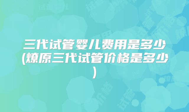 三代试管婴儿费用是多少(燎原三代试管价格是多少)