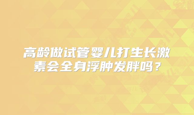 高龄做试管婴儿打生长激素会全身浮肿发胖吗?