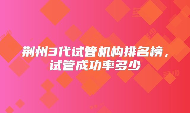 荆州3代试管机构排名榜，试管成功率多少