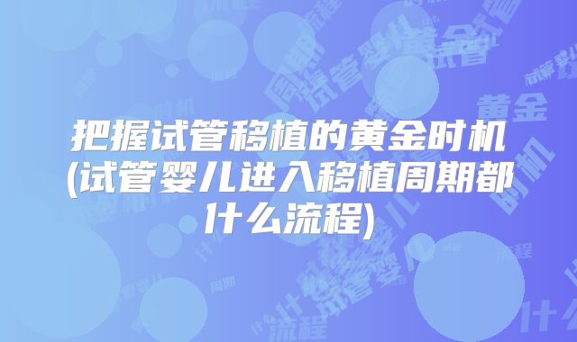 把握试管移植的黄金时机(试管婴儿进入移植周期都什么流程)