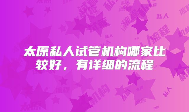 太原私人试管机构哪家比较好,有详细的流程