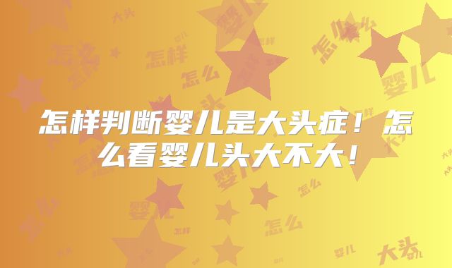 怎样判断婴儿是大头症！怎么看婴儿头大不大！