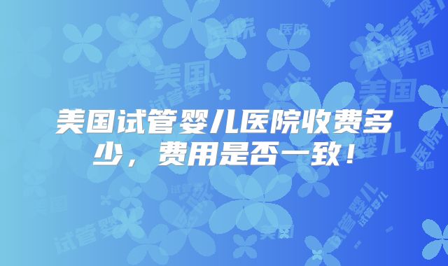 美国试管婴儿医院收费多少,费用是否一致!