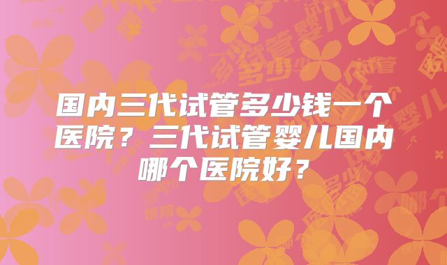 国内三代试管多少钱一个医院?三代试管婴儿国内哪个医院好?