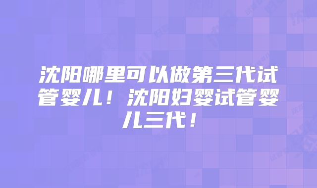沈阳哪里可以做第三代试管婴儿！沈阳妇婴试管婴儿三代！