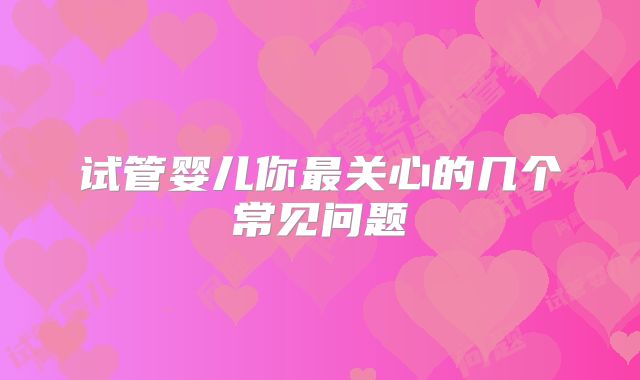 试管婴儿你最关心的几个常见问题