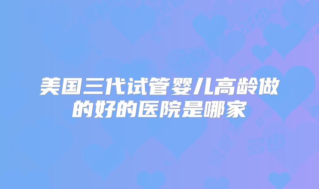 美国三代试管婴儿高龄做的好的医院是哪家