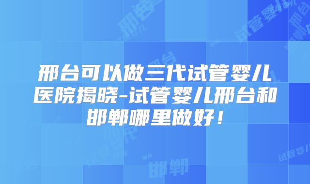 邢台可以做三代试管婴儿医院揭晓-试管婴儿邢台和邯郸哪里做好！