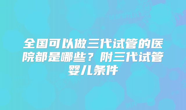 全国可以做三代试管的医院都是哪些？附三代试管婴儿条件