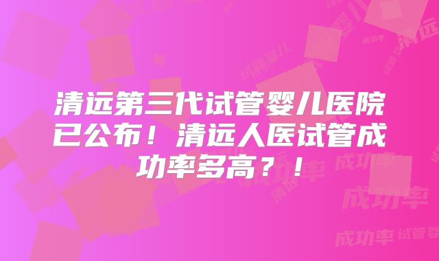 清远第三代试管婴儿医院已公布!清远人医试管成功率多高?!